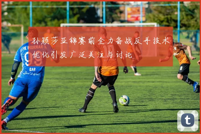 孙颖莎亚锦赛前全力备战反手技术优化引发广泛关注与讨论