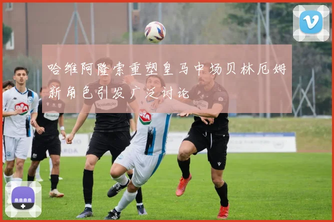 哈维阿隆索重塑皇马中场贝林厄姆新角色引发广泛讨论