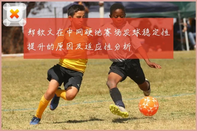 郑钦文在中网硬地赛场发球稳定性提升的原因及适应性分析