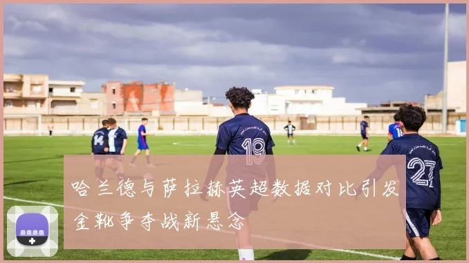 哈兰德与萨拉赫英超数据对比引发金靴争夺战新悬念