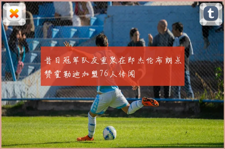 昔日冠军队友重聚在即杰伦布朗点赞霍勒迪加盟76人传闻