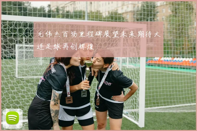 毛伟杰百场里程碑展望未来期待大连足球再创辉煌