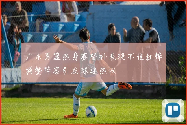 广东男篮热身赛替补表现不佳杜锋调整阵容引发球迷热议
