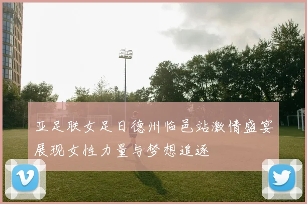 亚足联女足日德州临邑站激情盛宴展现女性力量与梦想追逐