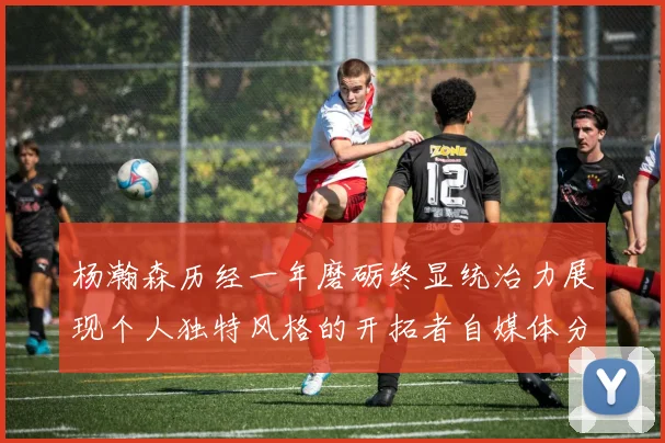 杨瀚森历经一年磨砺终显统治力展现个人独特风格的开拓者自媒体分析