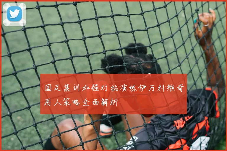 国足集训加强对抗演练伊万科维奇用人策略全面解析