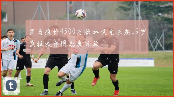 罗马报价4500万欧加奖金求购19岁莫拉波尔图态度开放