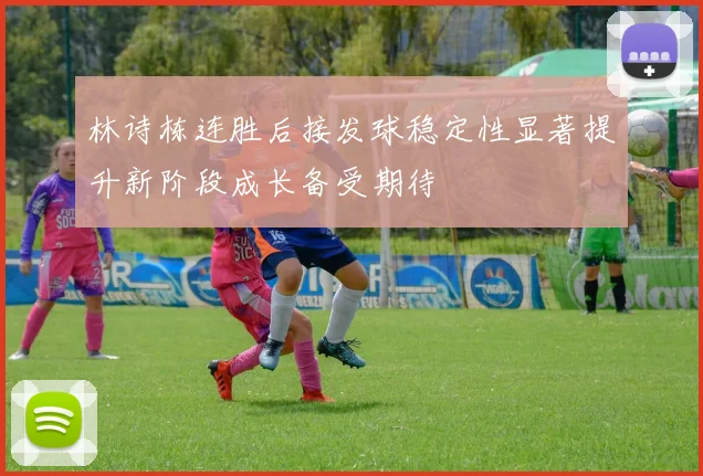 林诗栋连胜后接发球稳定性显著提升新阶段成长备受期待