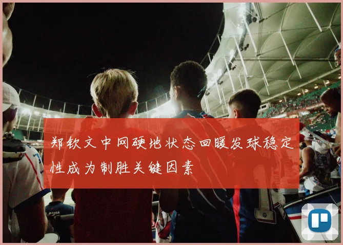 郑钦文中网硬地状态回暖发球稳定性成为制胜关键因素