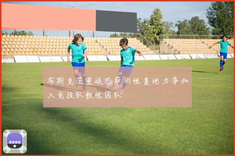 布斯克茨重返巴萨训练基地力争加入竞技队教练团队