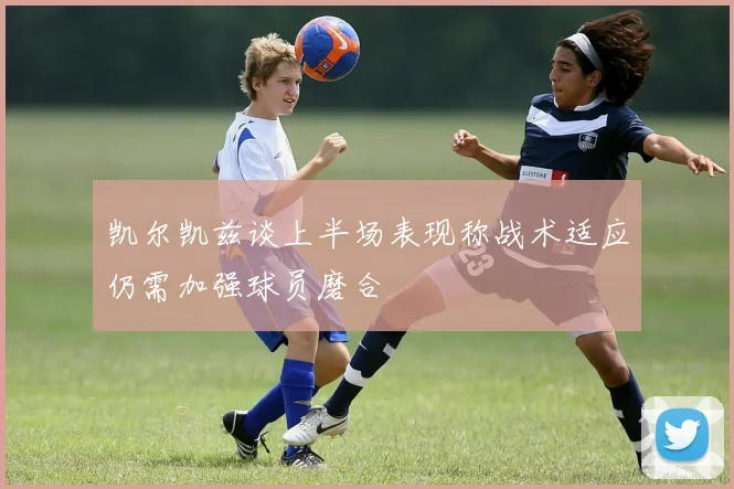 凯尔凯兹谈上半场表现称战术适应仍需加强球员磨合
